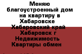 Меняю благоустроенный дом на квартиру в Хабаровске - Хабаровский край, Хабаровск г. Недвижимость » Квартиры обмен   
